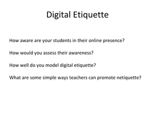Digital Etiquette How aware are your students? How would you assess their awareness? How well do you model digital etiquette? What are some simple ways teachers can promote netiquette? How aware are your students in their online presence? How would you assess their awareness? How well do you model digital etiquette? What are some simple ways teachers can promote netiquette? 