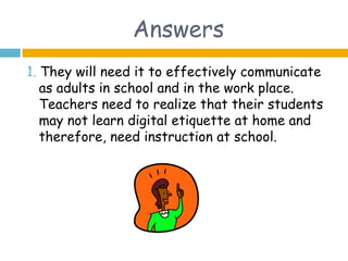Answers
1. They will need it to effectively communicate
   as adults in school and in the work place.
   Teachers need to realize that their students
   may not learn digital etiquette at home and
   therefore, need instruction at school.
 