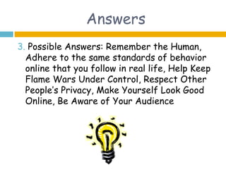 Answers
3. Possible Answers: Remember the Human,
  Adhere to the same standards of behavior
  online that you follow in real life, Help Keep
  Flame Wars Under Control, Respect Other
  People’s Privacy, Make Yourself Look Good
  Online, Be Aware of Your Audience
 