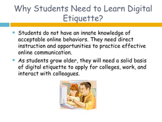 Why Students Need to Learn Digital
           Etiquette?
   Students do not have an innate knowledge of
    acceptable online behaviors. They need direct
    instruction and opportunities to practice effective
    online communication.
   As students grow older, they will need a solid basis
    of digital etiquette to apply for colleges, work, and
    interact with colleagues.
 