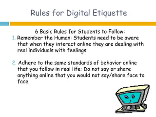 Rules for Digital Etiquette

           6 Basic Rules for Students to Follow:
1. Remember the Human: Students need to be aware
   that when they interact online they are dealing with
   real individuals with feelings.

2. Adhere to the same standards of behavior online
   that you follow in real life: Do not say or share
   anything online that you would not say/share face to
   face.
 