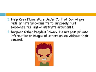 3. Help Keep Flame Wars Under Control: Do not post
   rude or hateful comments to purposely hurt
   someone’s feelings or instigate arguments.
4. Respect Other People’s Privacy: Do not post private
   information or images of others online without their
   consent.
 