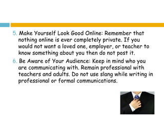 5. Make Yourself Look Good Online: Remember that
   nothing online is ever completely private. If you
   would not want a loved one, employer, or teacher to
   know something about you then do not post it.
6. Be Aware of Your Audience: Keep in mind who you
   are communicating with. Remain professional with
   teachers and adults. Do not use slang while writing in
   professional or formal communications.
 