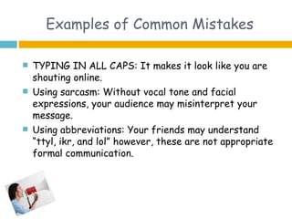 Examples of Common Mistakes

   TYPING IN ALL CAPS: It makes it look like you are
    shouting online.
   Using sarcasm: Without vocal tone and facial
    expressions, your audience may misinterpret your
    message.
   Using abbreviations: Your friends may understand
    “ttyl, ikr, and lol” however, these are not appropriate
    formal communication.
 