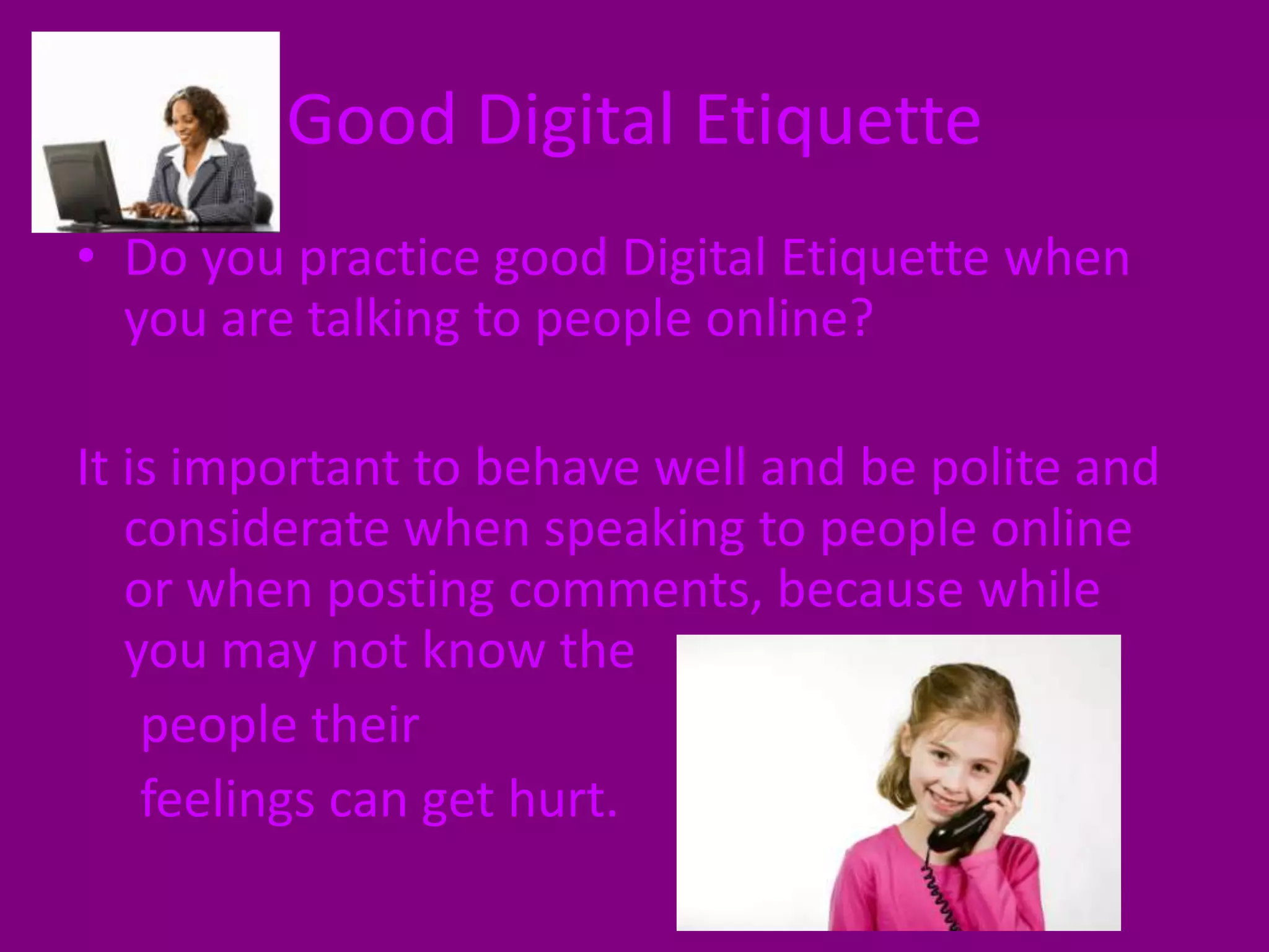 Good Digital EtiquetteDo you practice good Digital Etiquette when you are talking to people online? It is important to behave well and be polite and considerate when speaking to people online or when posting comments, because while you may not know the     people their      feelings can get hurt. 