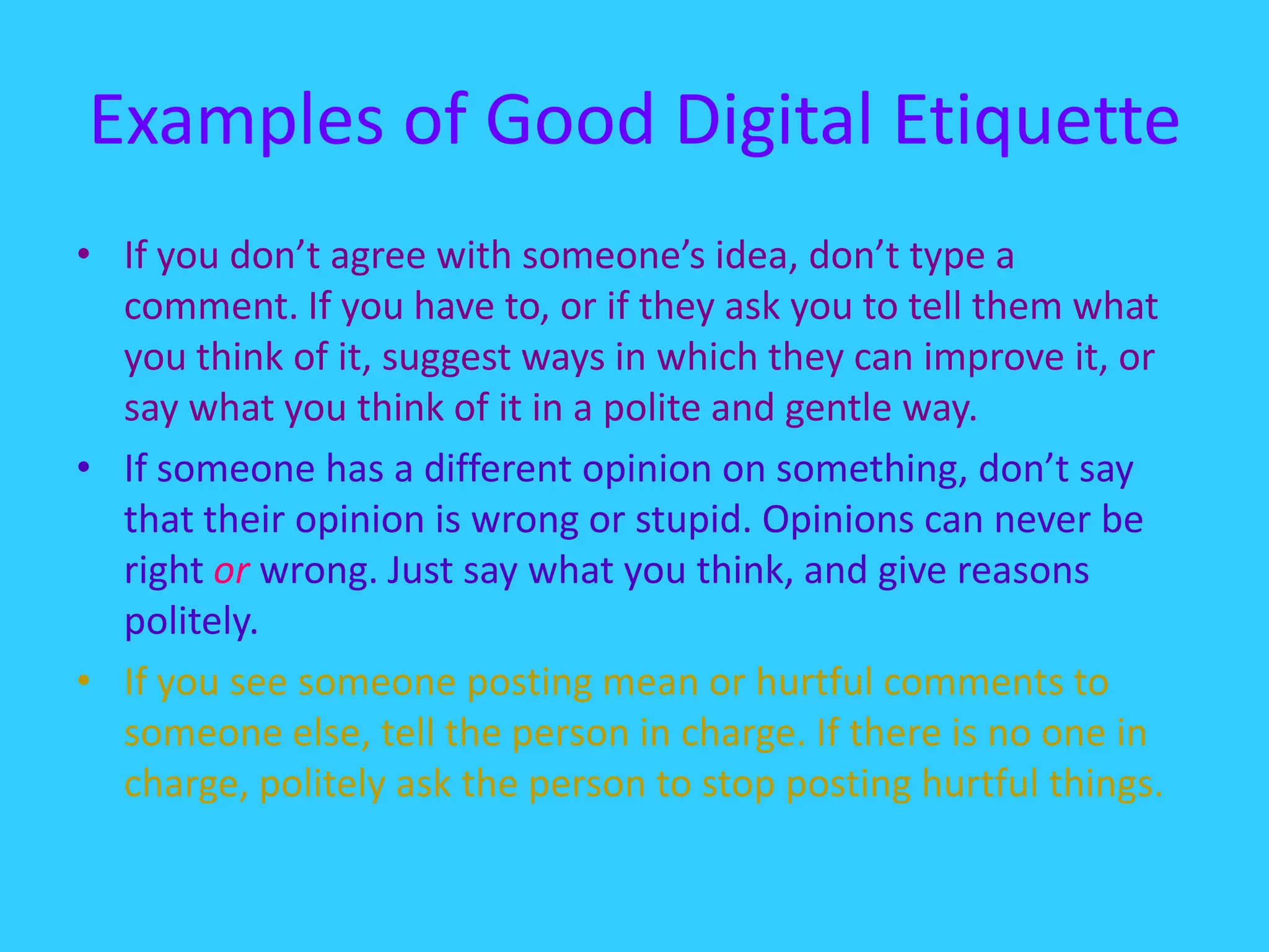 Examples of Good Digital EtiquetteIf you don’t agree with someone’s idea, don’t type a comment. If you have to, or if they ask you to tell them what you think of it, suggest ways in which they can improve it, or say what you think of it in a polite and gentle way. If someone has a different opinion on something, don’t say that their opinion is wrong or stupid. Opinions can never be right or wrong. Just say what you think, and give reasons politely. If you see someone posting mean or hurtful comments to someone else, tell the person in charge. If there is no one in charge, politely ask the person to stop posting hurtful things. 