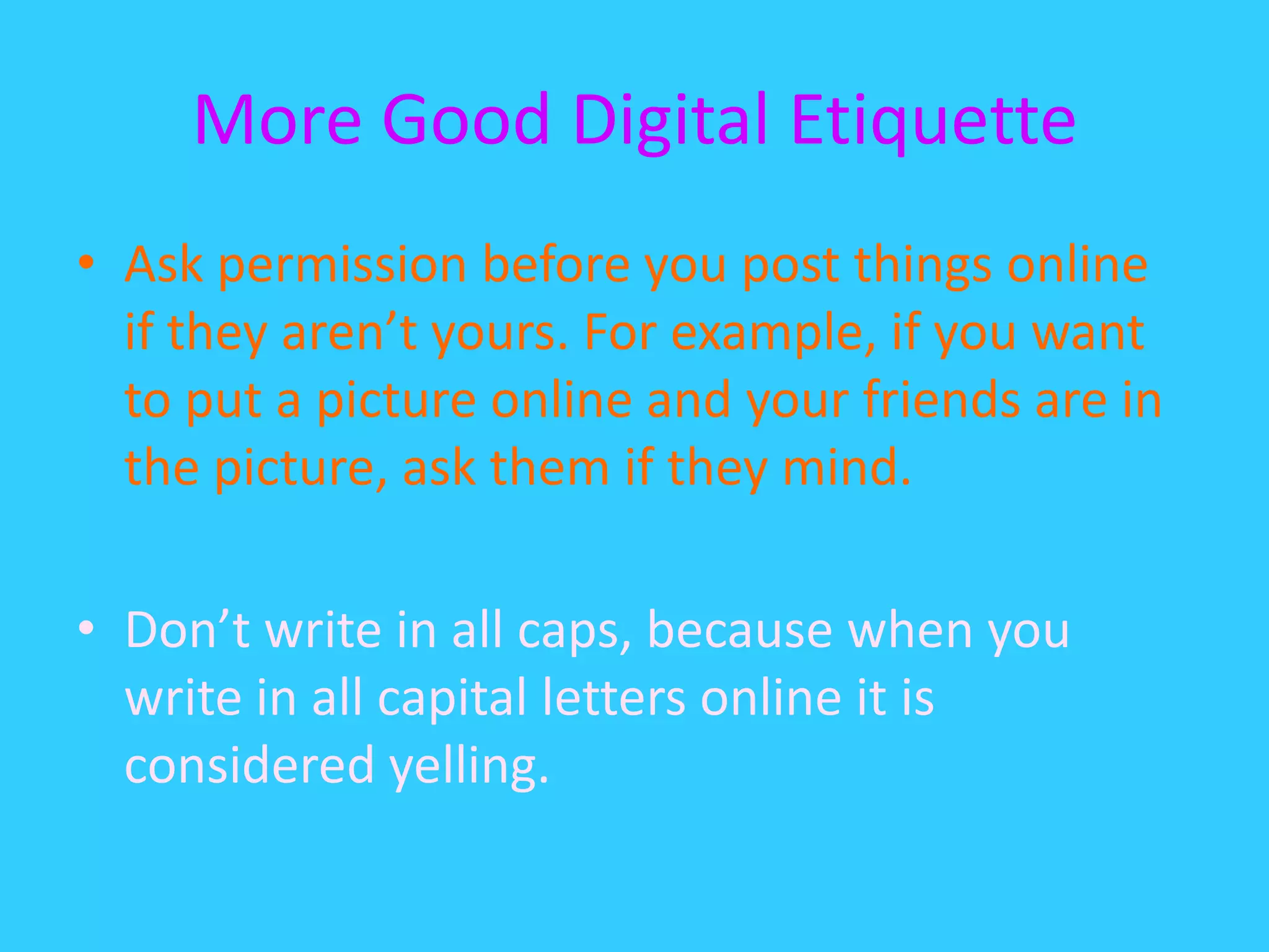 More Good Digital EtiquetteAsk permission before you post things online if they aren’t yours. For example, if you want to put a picture online and your friends are in the picture, ask them if they mind.Don’t write in all caps, because when you write in all capital letters online it is considered yelling.