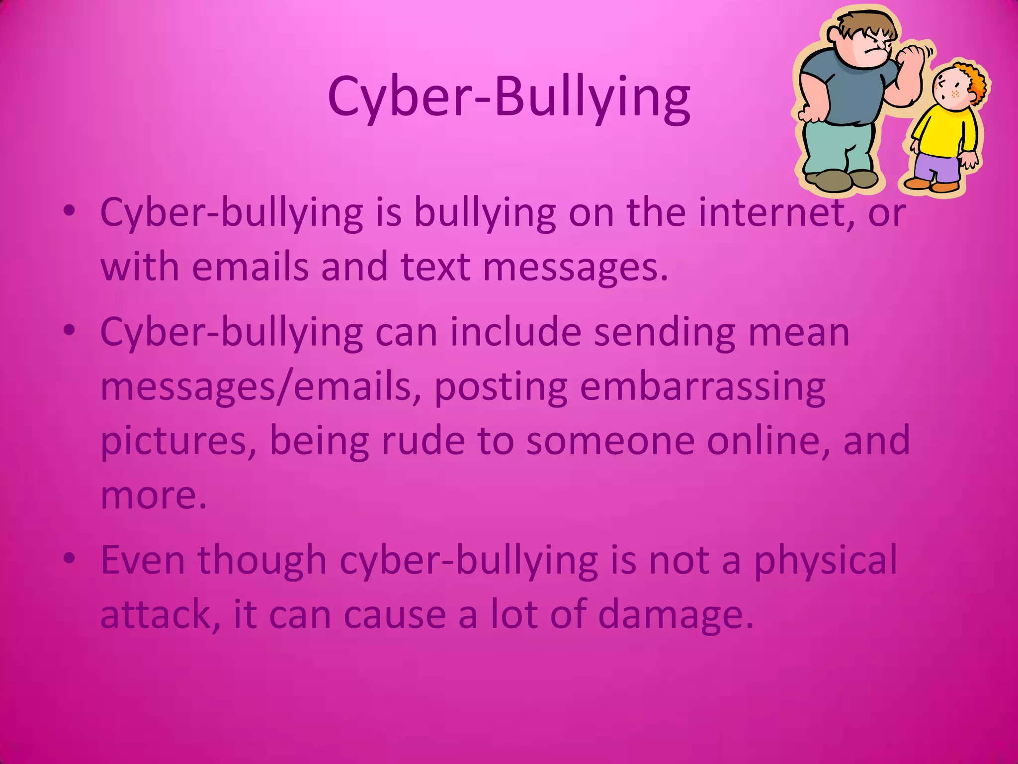 Cyber-BullyingCyber-bullying is bullying on the internet, or with emails and text messages.Cyber-bullying can include sending mean messages/emails, posting embarrassing pictures, being rude to someone online, and more.Even though cyber-bullying is not a physical attack, it can cause a lot of damage.