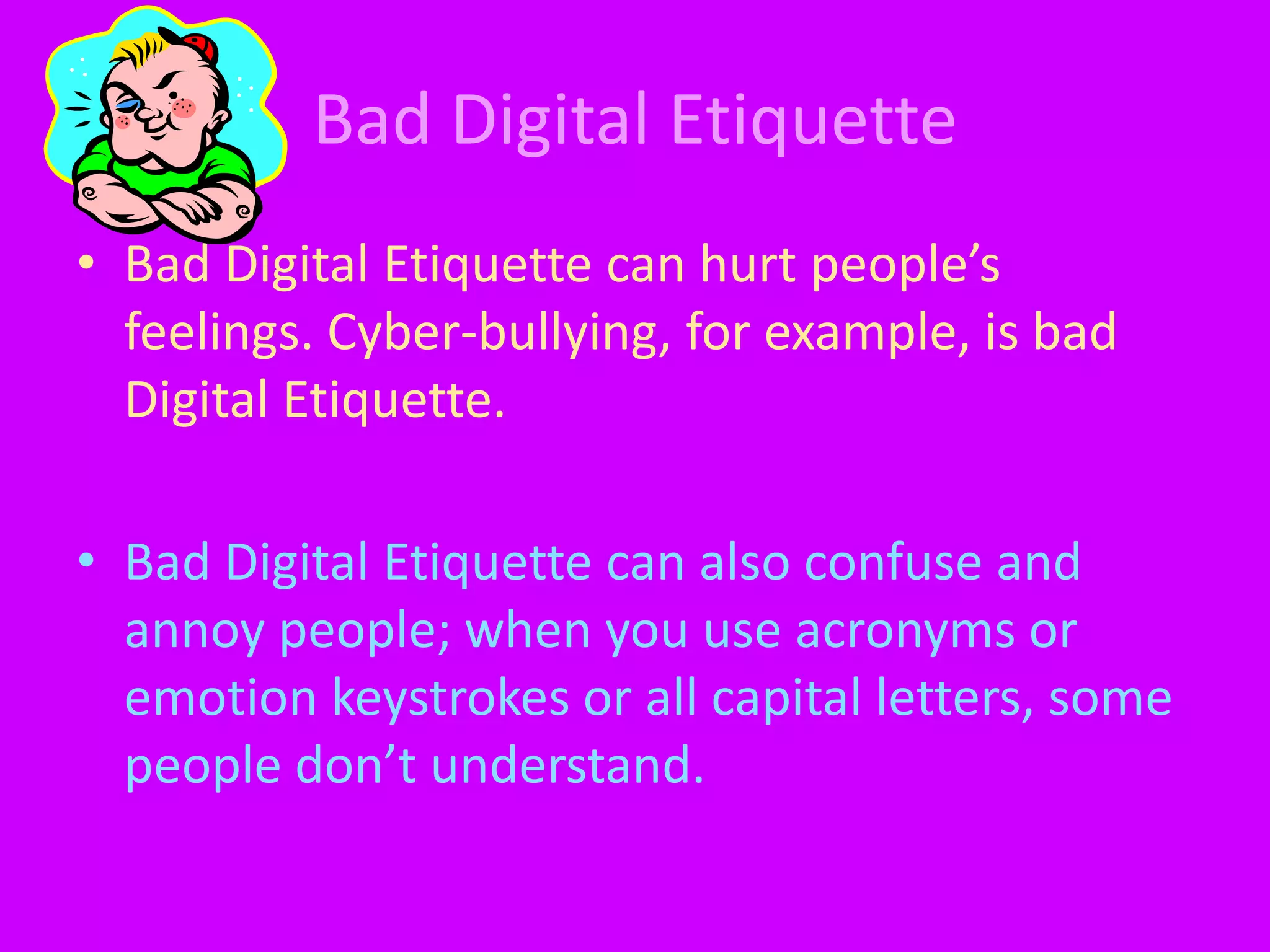 Bad Digital EtiquetteBad Digital Etiquette can hurt people’s feelings. Cyber-bullying, for example, is bad Digital Etiquette.Bad Digital Etiquette can also confuse and annoy people; when you use acronyms or emotion keystrokes or all capital letters, some people don’t understand. 