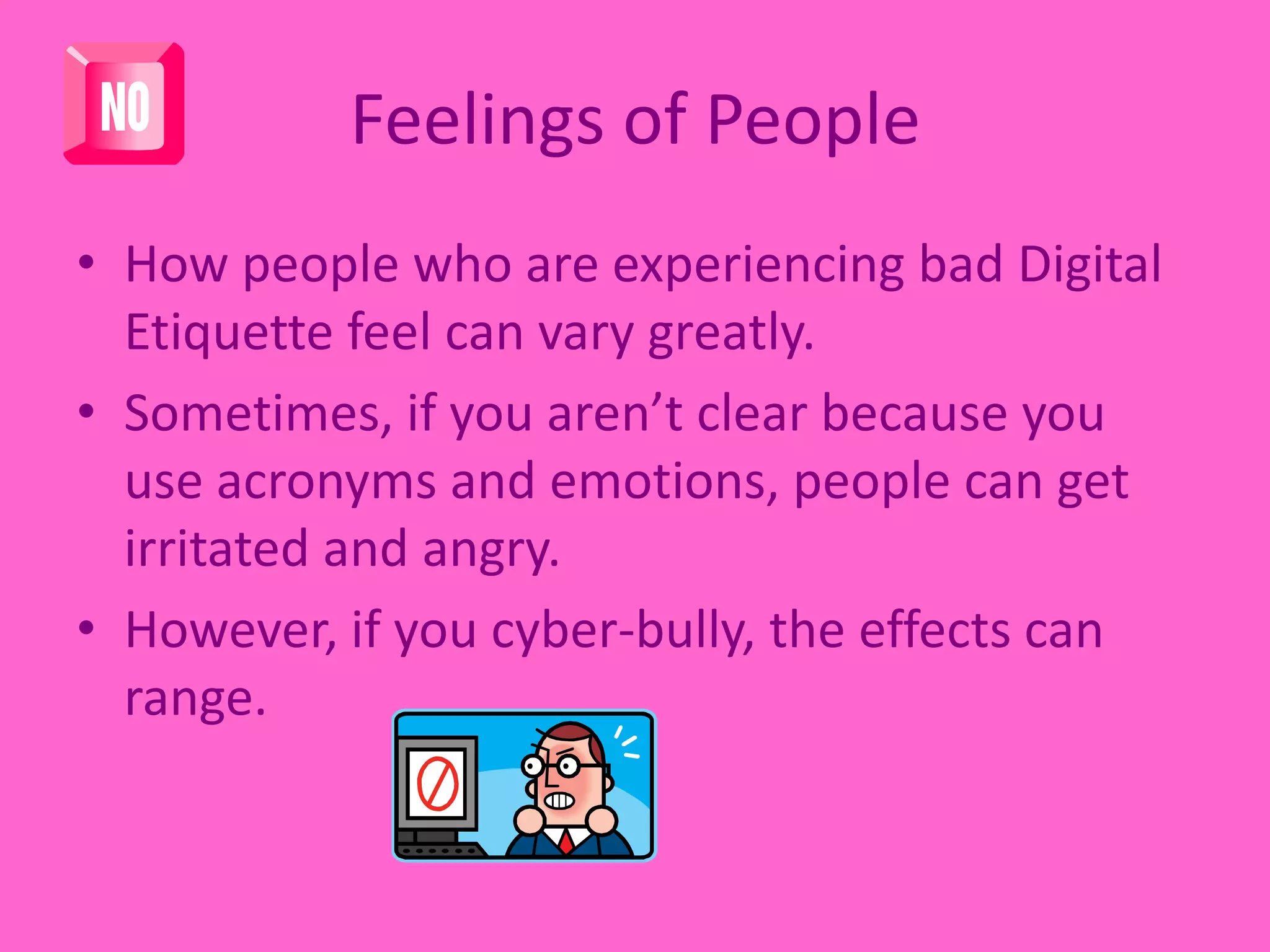 Feelings of PeopleHow people who are experiencing bad Digital Etiquette feel can vary greatly. Sometimes, if you aren’t clear because you use acronyms and emotions, people can get irritated and angry. However, if you cyber-bully, the effects can range. 