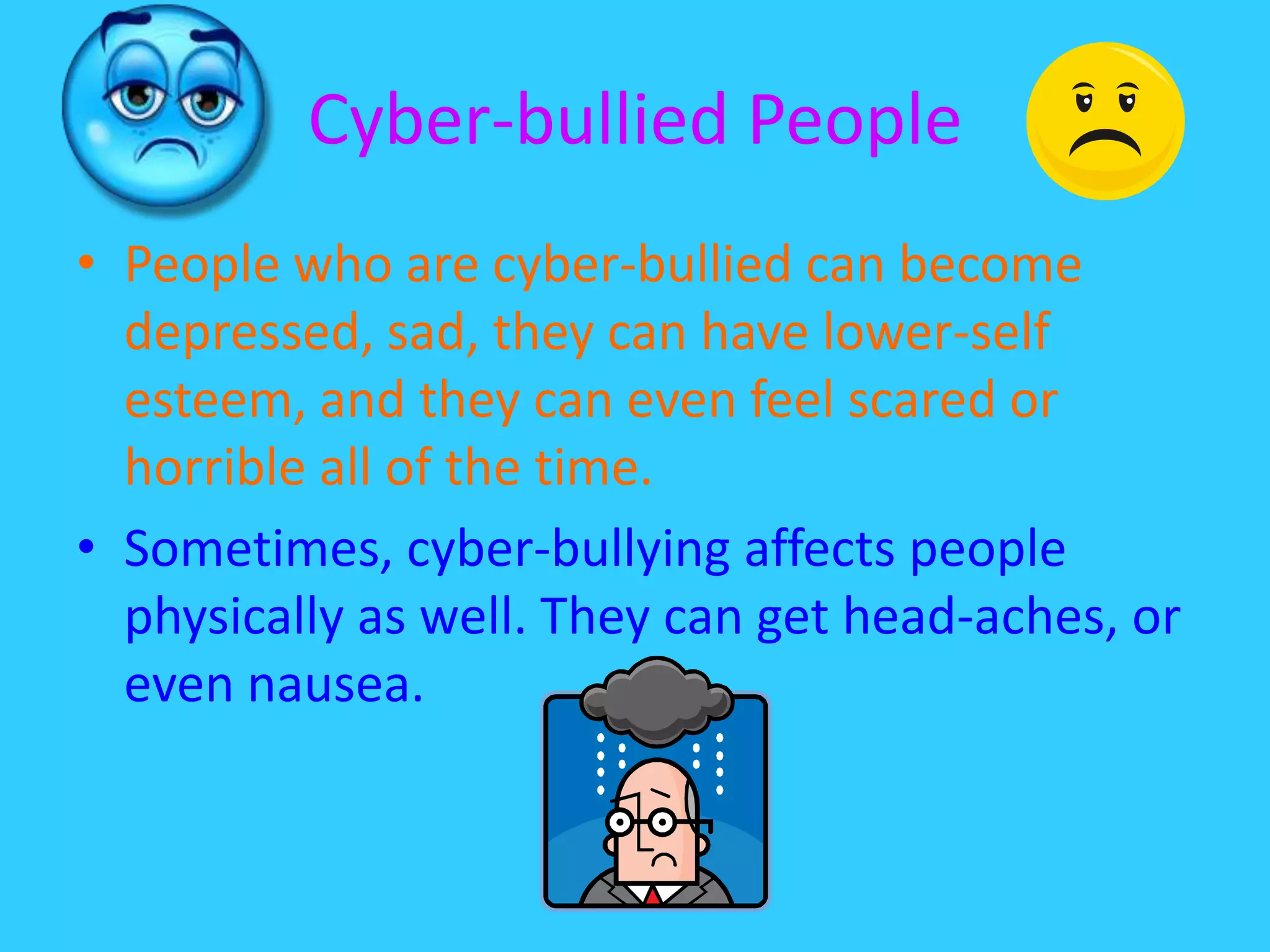Cyber-bullied People People who are cyber-bullied can become depressed, sad, they can have lower-self esteem, and they can even feel scared or horrible all of the time.Sometimes, cyber-bullying affects people physically as well. They can get head-aches, or even nausea. 
