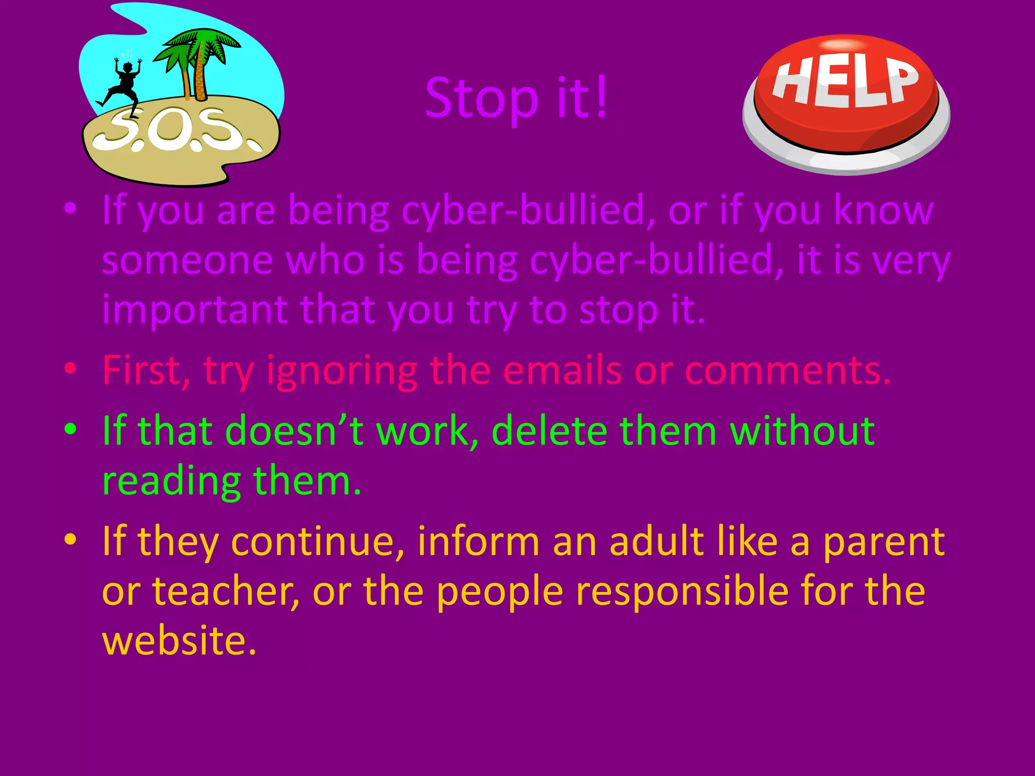 Stop it!If you are being cyber-bullied, or if you know someone who is being cyber-bullied, it is very important that you try to stop it.First, try ignoring the emails or comments.If that doesn’t work, delete them without reading them.If they continue, inform an adult like a parent or teacher, or the people responsible for the website.
