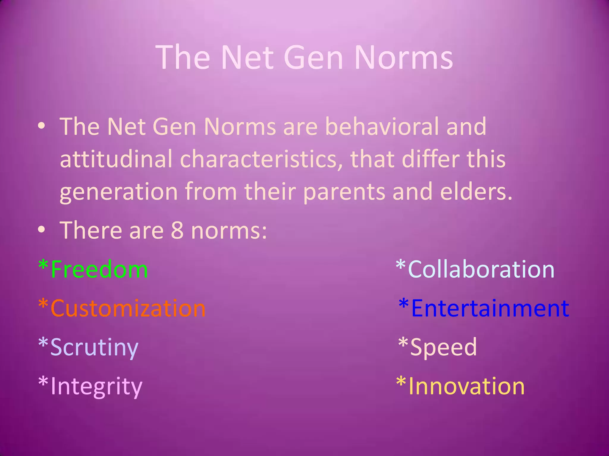 The Net Gen NormsThe Net Gen Norms are behavioral and attitudinal characteristics, that differ this generation from their parents and elders. There are 8 norms:*Freedom                                        *Collaboration    *Customization                               *Entertainment    *Scrutiny                                          *Speed*Integrity                                         *Innovation   
