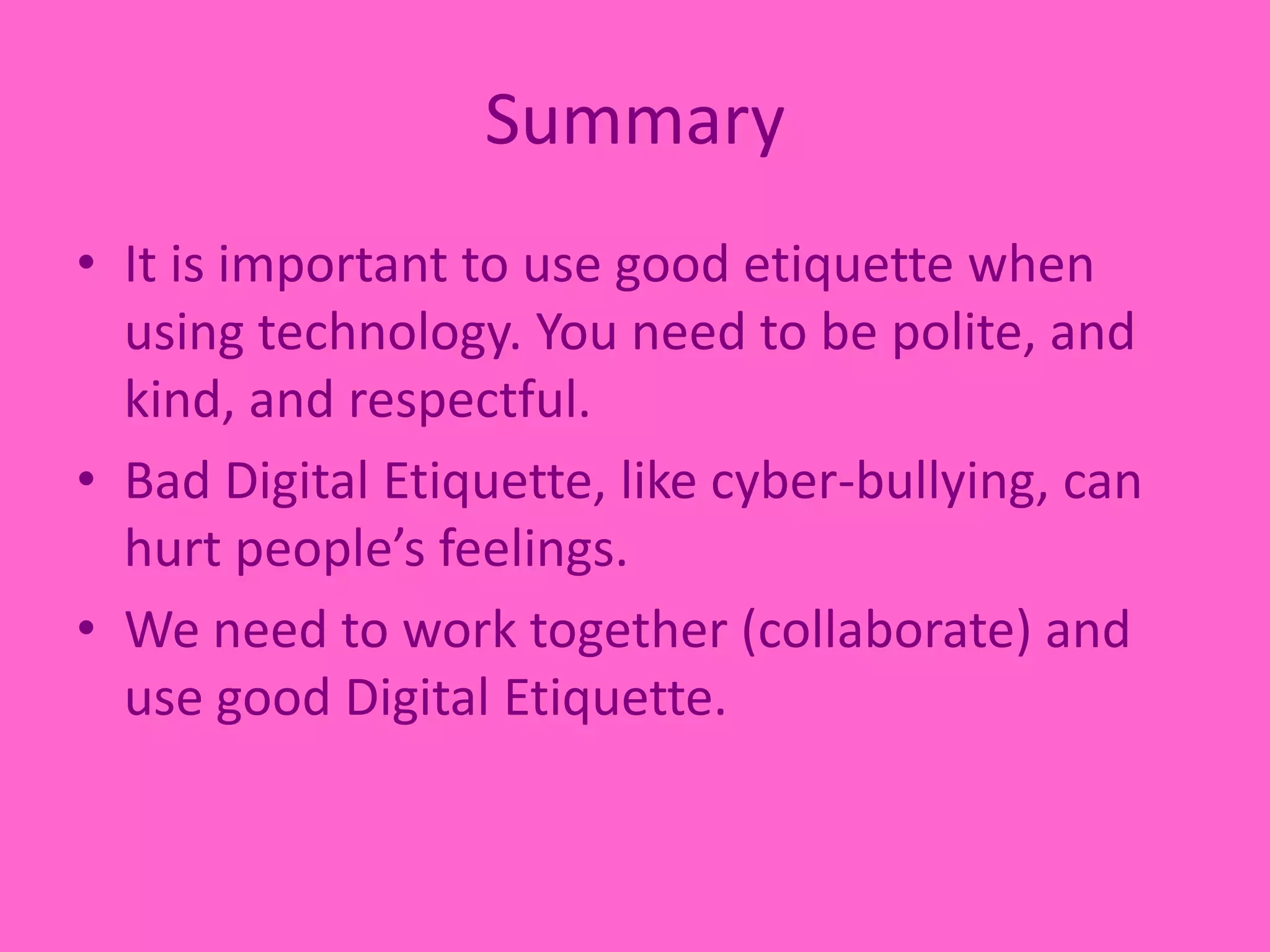 SummaryIt is important to use good etiquette when using technology. You need to be polite, and kind, and respectful.Bad Digital Etiquette, like cyber-bullying, can hurt people’s feelings.We need to work together (collaborate) and use good Digital Etiquette. 