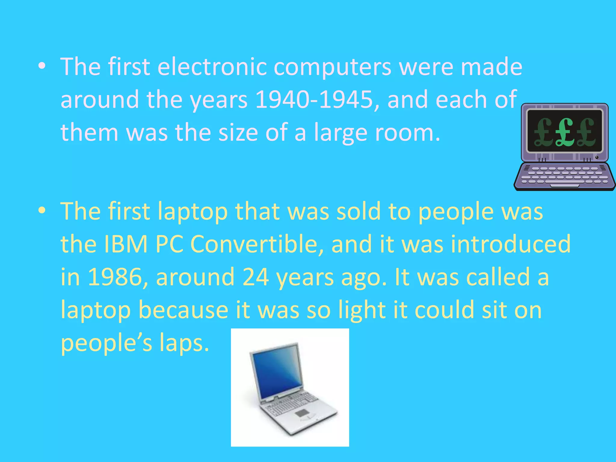 The first electronic computers were made around the years 1940-1945, and each of them was the size of a large room. The first laptop that was sold to people was the IBM PC Convertible, and it was introduced in 1986, around 24 years ago. It was called a laptop because it was so light it could sit on people’s laps.
