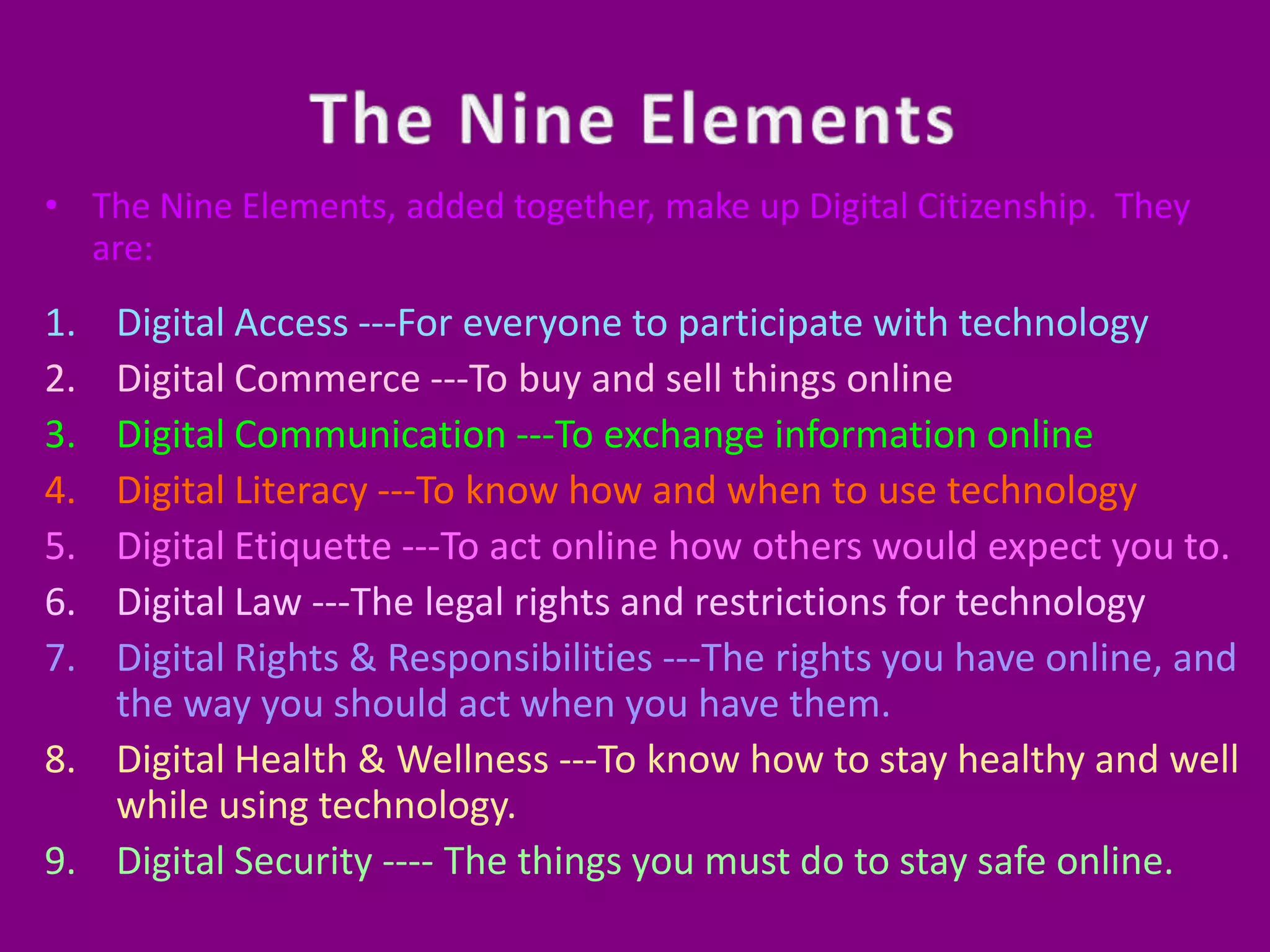 The Nine ElementsThe Nine Elements, added together, make up Digital Citizenship.  They are:Digital Access ---For everyone to participate with technologyDigital Commerce ---To buy and sell things onlineDigital Communication ---To exchange information onlineDigital Literacy ---To know how and when to use technologyDigital Etiquette ---To act online how others would expect you to.Digital Law ---The legal rights and restrictions for technologyDigital Rights & Responsibilities ---The rights you have online, and the way you should act when you have them.Digital Health & Wellness ---To know how to stay healthy and well while using technology.Digital Security ---- The things you must do to stay safe online.