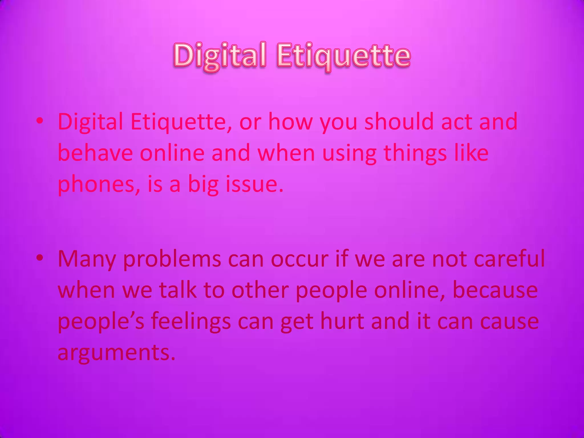 Digital EtiquetteDigital Etiquette, or how you should act and behave online and when using things like phones, is a big issue. Many problems can occur if we are not careful when we talk to other people online, because people’s feelings can get hurt and it can cause arguments. 