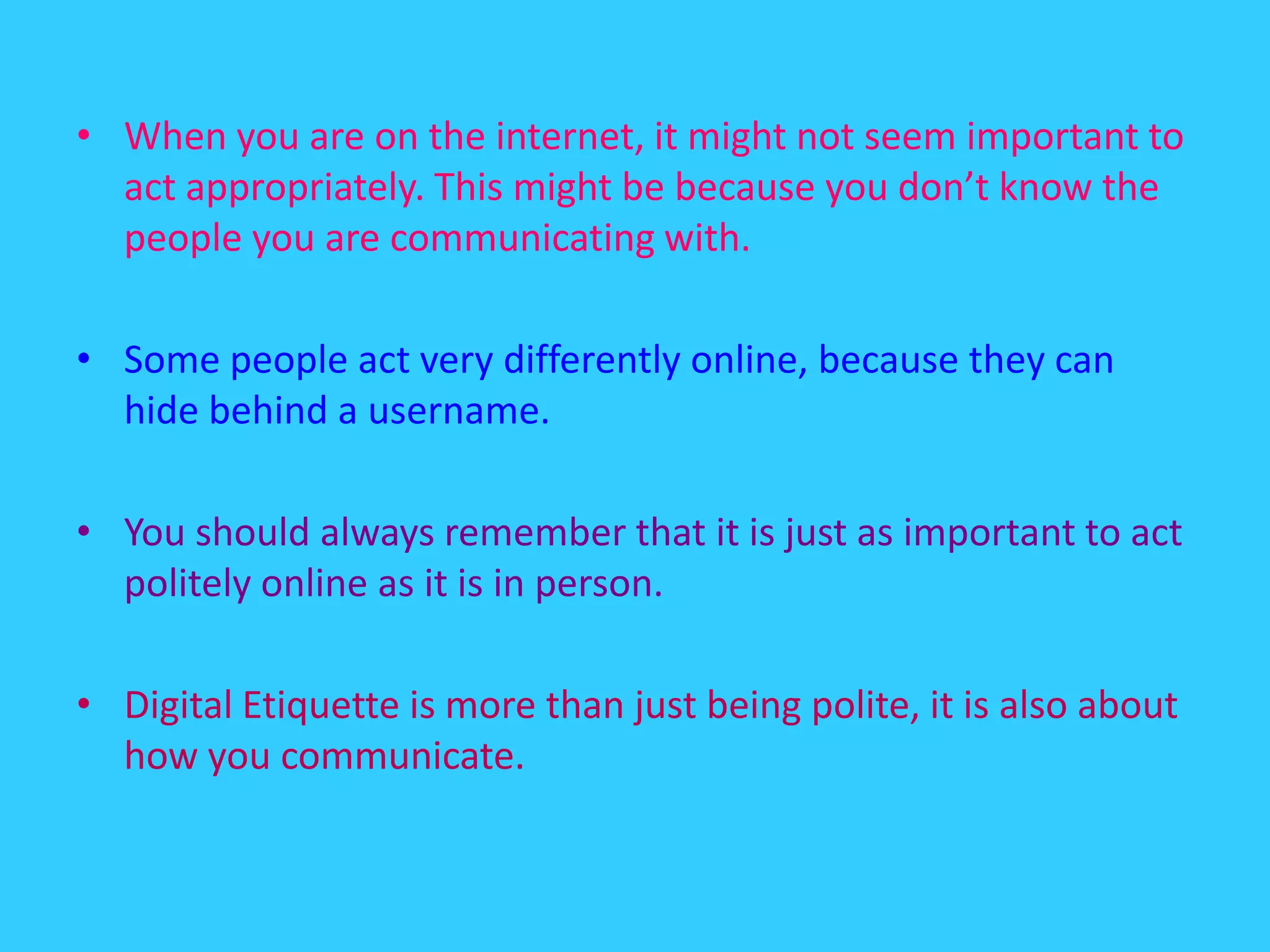 When you are on the internet, it might not seem important to act appropriately. This might be because you don’t know the people you are communicating with.Some people act very differently online, because they can hide behind a username.You should always remember that it is just as important to act politely online as it is in person.Digital Etiquette is more than just being polite, it is also about how you communicate.
