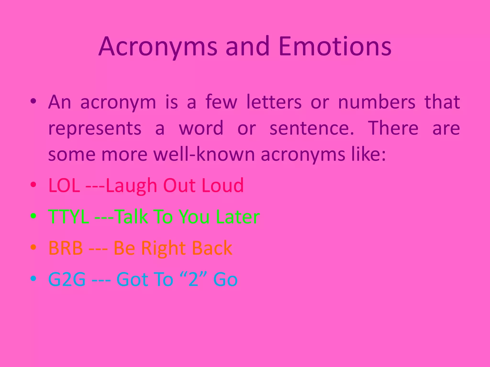 Acronyms and EmotionsAn acronym is a few letters or numbers that represents a word or sentence. There are some more well-known acronyms like:LOL ---Laugh Out LoudTTYL ---Talk To You LaterBRB --- Be Right BackG2G --- Got To “2” Go