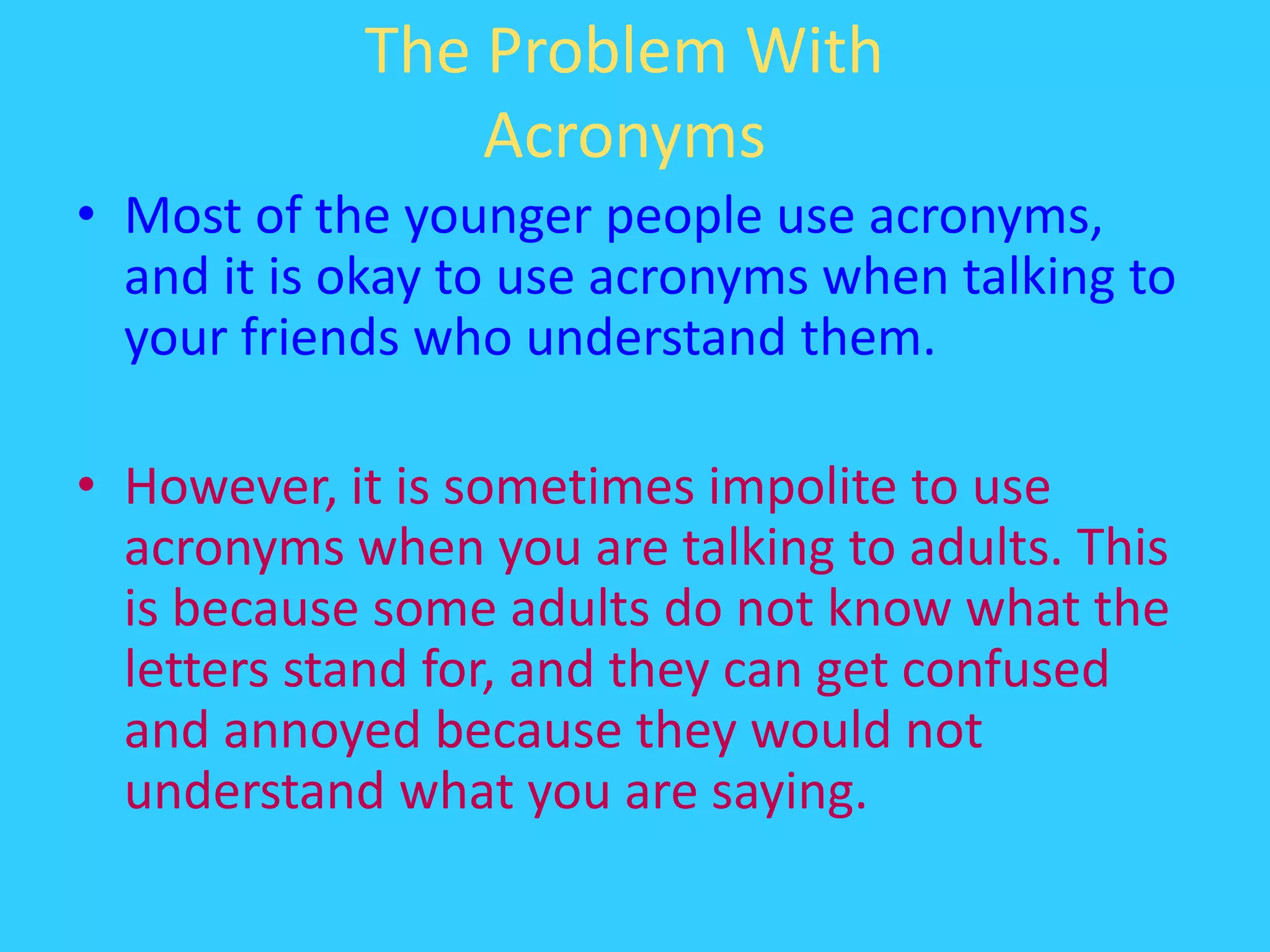 The Problem With AcronymsMost of the younger people use acronyms, and it is okay to use acronyms when talking to your friends who understand them.However, it is sometimes impolite to use acronyms when you are talking to adults. This is because some adults do not know what the letters stand for, and they can get confused and annoyed because they would not understand what you are saying.