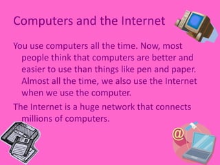 Computers and the InternetYou use computers all the time. Now, most people think that computers are better and easier to use than things like pen and paper. Almost all the time, we also use the Internet when we use the computer.  The Internet is a huge network that connects millions of computers.  