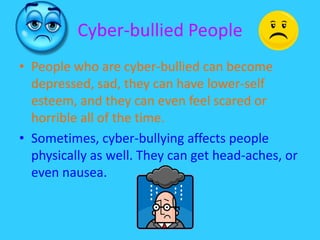 Cyber-bullied People People who are cyber-bullied can become depressed, sad, they can have lower-self esteem, and they can even feel scared or horrible all of the time.Sometimes, cyber-bullying affects people physically as well. They can get head-aches, or even nausea. 