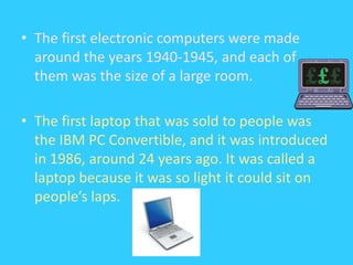 The first electronic computers were made around the years 1940-1945, and each of them was the size of a large room. The first laptop that was sold to people was the IBM PC Convertible, and it was introduced in 1986, around 24 years ago. It was called a laptop because it was so light it could sit on people’s laps.