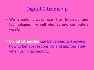 Digital CitizenshipWe should always use the Internet and technologies like cell phones and computers wisely. Digital Citizenship can be defined as knowing how to behave responsibly and appropriately when using technology.