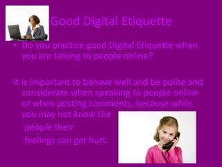 Good Digital EtiquetteDo you practice good Digital Etiquette when you are talking to people online? It is important to behave well and be polite and considerate when speaking to people online or when posting comments, because while you may not know the     people their      feelings can get hurt. 
