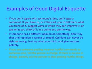 Examples of Good Digital EtiquetteIf you don’t agree with someone’s idea, don’t type a comment. If you have to, or if they ask you to tell them what you think of it, suggest ways in which they can improve it, or say what you think of it in a polite and gentle way. If someone has a different opinion on something, don’t say that their opinion is wrong or stupid. Opinions can never be right or wrong. Just say what you think, and give reasons politely. If you see someone posting mean or hurtful comments to someone else, tell the person in charge. If there is no one in charge, politely ask the person to stop posting hurtful things. 