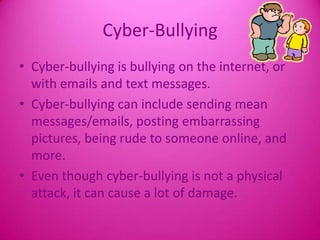 Cyber-BullyingCyber-bullying is bullying on the internet, or with emails and text messages.Cyber-bullying can include sending mean messages/emails, posting embarrassing pictures, being rude to someone online, and more.Even though cyber-bullying is not a physical attack, it can cause a lot of damage.