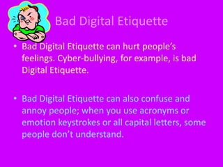 Bad Digital EtiquetteBad Digital Etiquette can hurt people’s feelings. Cyber-bullying, for example, is bad Digital Etiquette.Bad Digital Etiquette can also confuse and annoy people; when you use acronyms or emotion keystrokes or all capital letters, some people don’t understand. 