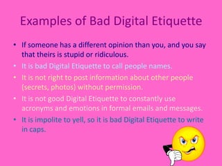 Examples of Bad Digital EtiquetteIf someone has a different opinion than you, and you say that theirs is stupid or ridiculous.It is bad Digital Etiquette to call people names.It is not right to post information about other people (secrets, photos) without permission.It is not good Digital Etiquette to constantly use acronyms and emotions in formal emails and messages.It is impolite to yell, so it is bad Digital Etiquette to write in caps. 
