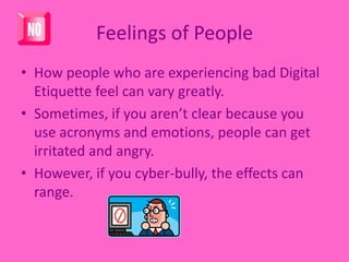 Feelings of PeopleHow people who are experiencing bad Digital Etiquette feel can vary greatly. Sometimes, if you aren’t clear because you use acronyms and emotions, people can get irritated and angry. However, if you cyber-bully, the effects can range. 