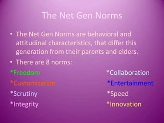 The Net Gen NormsThe Net Gen Norms are behavioral and attitudinal characteristics, that differ this generation from their parents and elders. There are 8 norms:*Freedom                                        *Collaboration    *Customization                               *Entertainment    *Scrutiny                                          *Speed*Integrity                                         *Innovation   