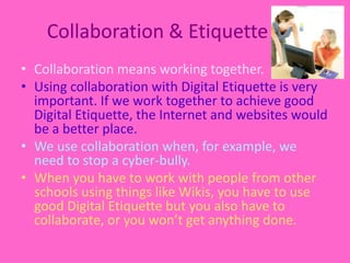 Collaboration & EtiquetteCollaboration means working together. Using collaboration with Digital Etiquette is very important. If we work together to achieve good Digital Etiquette, the Internet and websites would be a better place.We use collaboration when, for example, we need to stop a cyber-bully. When you have to work with people from other schools using things like Wikis, you have to use good Digital Etiquette but you also have to collaborate, or you won’t get anything done.