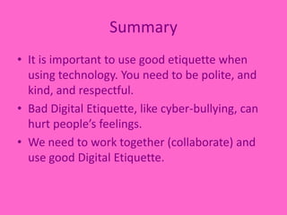 SummaryIt is important to use good etiquette when using technology. You need to be polite, and kind, and respectful.Bad Digital Etiquette, like cyber-bullying, can hurt people’s feelings.We need to work together (collaborate) and use good Digital Etiquette. 
