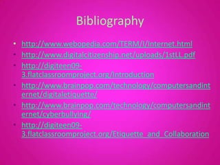 Bibliographyhttp://www.webopedia.com/TERM/I/Internet.htmlhttp://www.digitalcitizenship.net/uploads/1stLL.pdfhttp://digiteen09-3.flatclassroomproject.org/Introductionhttp://www.brainpop.com/technology/computersandinternet/digitaletiquette/http://www.brainpop.com/technology/computersandinternet/cyberbullying/http://digiteen09-3.flatclassroomproject.org/Etiquette_and_Collaboration