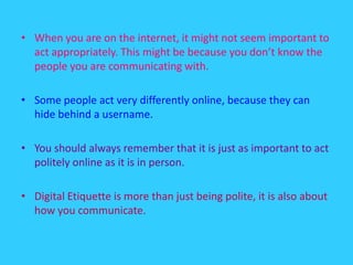 When you are on the internet, it might not seem important to act appropriately. This might be because you don’t know the people you are communicating with.Some people act very differently online, because they can hide behind a username.You should always remember that it is just as important to act politely online as it is in person.Digital Etiquette is more than just being polite, it is also about how you communicate.