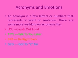 Acronyms and EmotionsAn acronym is a few letters or numbers that represents a word or sentence. There are some more well-known acronyms like:LOL ---Laugh Out LoudTTYL ---Talk To You LaterBRB --- Be Right BackG2G --- Got To “2” Go