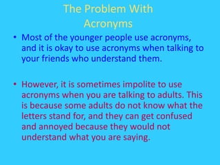 The Problem With AcronymsMost of the younger people use acronyms, and it is okay to use acronyms when talking to your friends who understand them.However, it is sometimes impolite to use acronyms when you are talking to adults. This is because some adults do not know what the letters stand for, and they can get confused and annoyed because they would not understand what you are saying.