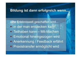 Bildung ist dann erfolgreich wenn...
eine Erlebniswelt geschaffen wird...
§  in der man entdecken kann
§  Teilhaben kann – Mit-Machen
§  Emotional hineingezogen wird
§  Anerkennung / Feedback erfährt
§  Praxistransfer ermöglicht wird
 