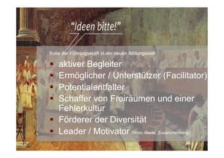 §  aktiver Begleiter
§  Ermöglicher / Unterstützer (Facilitator)
§  Potentialentfalter
§  Schaffer von Freiräumen und einer
Fehlerkultur
§  Förderer der Diversität
§  Leader / Motivator (Sinn, Werte, Zusammenhang)
Rolle der Führungskraft in der neuen Bildungswelt
 