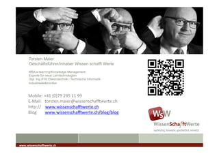 Torsten Maier
Geschäftsführer/Inhaber Wissen schafft Werte
MBA e-learning/Knowledge Management
Experte für neue Lerntechnologien
Dipl. Ing.(FH) Elektrotechnik / Technische Informatik
Industrieelektroniker
www.wissenscha*werte.ch	
  
Mobile:	
  +41	
  (0)79	
  295	
  11	
  99	
  
E-­‐Mail:	
  	
  	
  torsten.maier@wissenscha[werte.ch	
  
hDp://	
  	
  	
  	
  www.wissenscha[werte.ch	
  
Blog	
  	
  	
  	
  	
  	
  	
  	
  www.wissenscha[werte.ch/blog/blog	
  
	
  
 