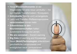 §  Neue Wissensökonomie ist der
Wegbereiter für eine neue Lernkultur – hin
zur Digitale Transformation / Ecosystem
§  Individuelle Talente und Lernangebote
§  Lern- und Transfer-/Reflexionsprozesse
verschmelzen immer mehr
§  Erkenntnisse in den
Neurowissenschaften halten
zunehmend Einzug ins Lernen
§  We are conneted – Social Learning
§  Big Data in Learning and Knowledge
§  Neue (Mobil)Technologien unterstützen
ganzheitliche Lernprozesse und
ermöglichen neue Lernszenarien
 