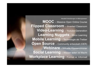 MOOC – Massive Open Online Course
Flipped Classroom – Inverted Classroom
Video-Learning – Youtube-Generation
Learning Nuggets - Mirco Learning
Mobile Learning – Technologie als Treiber
Open Source – Community entwickelt (OER)
Webinare - Virtuelle Klassenzimmer
Social Learning – Wissen teilen ist Macht
Workplace Learning - Formal vs. Informell
Aktuelle Entwicklungen im Bildungswesen
 