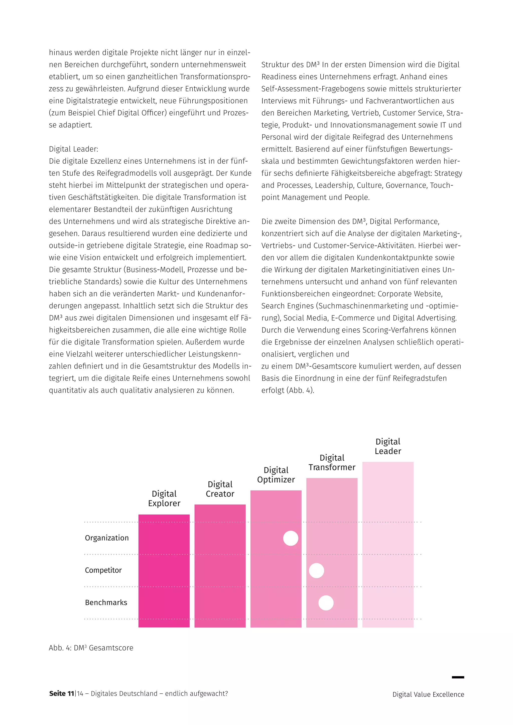 Seite 11|14 – Digitales Deutschland – endlich aufgewacht?
hinaus werden digitale Projekte nicht länger nur in einzel-
nen Bereichen durchgeführt, sondern unternehmensweit
etabliert, um so einen ganzheitlichen Transformationspro-
zess zu gewährleisten. Aufgrund dieser Entwicklung wurde
eine Digitalstrategie entwickelt, neue Führungspositionen
(zum Beispiel Chief Digital Officer) eingeführt und Prozes-
se adaptiert.
Digital Leader:
Die digitale Exzellenz eines Unternehmens ist in der fünf-
ten Stufe des Reifegradmodells voll ausgeprägt. Der Kunde
steht hierbei im Mittelpunkt der strategischen und opera-
tiven Geschäftstätigkeiten. Die digitale Transformation ist
elementarer Bestandteil der zukünftigen Ausrichtung
des Unternehmens und wird als strategische Direktive an-
gesehen. Daraus resultierend wurden eine dedizierte und
outside-in getriebene digitale Strategie, eine Roadmap so-
wie eine Vision entwickelt und erfolgreich implementiert.
Die gesamte Struktur (Business-Modell, Prozesse und be-
triebliche Standards) sowie die Kultur des Unternehmens
haben sich an die veränderten Markt- und Kundenanfor-
derungen angepasst. Inhaltlich setzt sich die Struktur des
DM³ aus zwei digitalen Dimensionen und insgesamt elf Fä-
higkeitsbereichen zusammen, die alle eine wichtige Rolle
für die digitale Transformation spielen. Außerdem wurde
eine Vielzahl weiterer unterschiedlicher Leistungskenn-
zahlen definiert und in die Gesamtstruktur des Modells in-
tegriert, um die digitale Reife eines Unternehmens sowohl
quantitativ als auch qualitativ analysieren zu können.
Struktur des DM³ In der ersten Dimension wird die Digital
Readiness eines Unternehmens erfragt. Anhand eines
Self-Assessment-Fragebogens sowie mittels strukturierter
Interviews mit Führungs- und Fachverantwortlichen aus
den Bereichen Marketing, Vertrieb, Customer Service, Stra-
tegie, Produkt- und Innovationsmanagement sowie IT und
Personal wird der digitale Reifegrad des Unternehmens
ermittelt. Basierend auf einer fünfstufigen Bewertungs-
skala und bestimmten Gewichtungsfaktoren werden hier-
für sechs definierte Fähigkeitsbereiche abgefragt: Strategy
and Processes, Leadership, Culture, Governance, Touch-
point Management und People.
Die zweite Dimension des DM³, Digital Performance,
konzentriert sich auf die Analyse der digitalen Marketing-,
Vertriebs- und Customer-Service-Aktivitäten. Hierbei wer-
den vor allem die digitalen Kundenkontaktpunkte sowie
die Wirkung der digitalen Marketinginitiativen eines Un-
ternehmens untersucht und anhand von fünf relevanten
Funktionsbereichen eingeordnet: Corporate Website,
Search Engines (Suchmaschinenmarketing und -optimie-
rung), Social Media, E-Commerce und Digital Advertising.
Durch die Verwendung eines Scoring-Verfahrens können
die Ergebnisse der einzelnen Analysen schließlich operati-
onalisiert, verglichen und
zu einem DM³-Gesamtscore kumuliert werden, auf dessen
Basis die Einordnung in eine der fünf Reifegradstufen
erfolgt (Abb. 4).
Digital
Leader
Digital
TransformerDigital
Optimizer
Digital
CreatorDigital
Explorer
Organization
Competitor
Benchmarks
Abb. 4: DM3
Gesamtscore
 