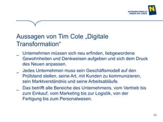 11
Aussagen von Tim Cole „Digitale
Transformation“
_ Unternehmen müssen sich neu erfinden, liebgewordene
Gewohnheiten und Denkweisen aufgeben und sich dem Druck
des Neuen anpassen.
_ Jedes Unternehmen muss sein Geschäftsmodell auf den
Prüfstand stellen, seine Art, mit Kunden zu kommunizieren,
sein Marktverständnis und seine Arbeitsabläufe.
_ Das betrifft alle Bereiche des Unternehmens, vom Vertrieb bis
zum Einkauf, vom Marketing bis zur Logistik, von der
Fertigung bis zum Personalwesen.
 