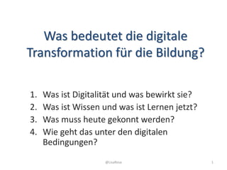 Was bedeutet die digitale
Transformation für die Bildung?
1. Was ist Digitalität und was bewirkt sie?
2. Was ist Wissen und was ist Lernen jetzt?
3. Was muss heute gekonnt werden?
4. Wie geht das unter den digitalen
Bedingungen?
@LisaRosa 1
 