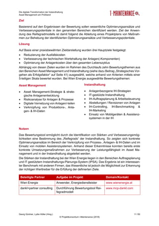 Die digitale Transformation der Instandhaltung
Asset Management am Prüfstand
Georg Güntner, Lydia Höller (Hrsg.) 11 /50
© Projektkonsortium i-Maintenance (2018)
Ziel
Basierend auf den Ergebnissen der Bewertung sollen wesentliche Optimierungsansätze und
Verbesserungspotentiale in den genannten Bereichen identifiziert werden. Ziel der Anwen-
dung des Reifegradmodells ist damit folgend die Ableitung eines Projektplans von Maßnah-
men zur Behebung der identifizierten Optimierungsansätze und Verbesserungspotentiale.
Lösung
Auf Basis einer praxisbewährten Zieldarstellung wurden drei Hauptziele festgelegt:
 Reduzierung der Ausfallskosten
 Verbesserung der technischen Wertehaltung der Anlagen(-Komponenten)
 Optimierung der Anlagenkosten über den gesamten Lebenszyklus
Abhängig von diesen Zielen wurden im Rahmen des Durchlaufs zehn Bewertungsthemen aus
den Bereichen Asset Management und Instandhaltung (siehe dazu Beitrag „Strategisches Vor-
gehen als Erfolgsfaktor“ auf Seite 41) ausgewählt, welche anhand von Kriterien mittels einer
5-teiligen Skala bewertet wurden. Bei Wien Energie ausgewählte Bewertungsthemen:
Asset Management
 Asset Management-Strategie & strate-
gische Anlagenentwicklung
 Risikoanalyse für Anlagen & Prozesse
 Digitale Vernetzung von Anlagen/-teilen
 Verknüpfung von Produktions-, Anla-
gen- & IH-Daten
Instandhaltung
 Anlagenbezogene IH-Strategien
 IT-gestützte Instandhaltung
 IH-Auftragsplanung & Arbeitssteuerung
 Abstellungen / Revisionen von Anlagen
 IH-Controlling, IH-Benchmarking &
IH-Marketing
 Einsatz von Mobilgeräten & Assistenz-
systemen in der IH
Nutzen
Das Bewertungstool ermöglicht durch die Identifikation von Stärken und Verbesserungsmög-
lichkeiten eine Bestimmung des „Reifegrads“ der Instandhaltung. So zeigten sich konkrete
Optimierungsansätze im Bereich der Verknüpfung von Prozess-, Anlagen- & IH-Daten und im
Einsatz von mobilen Assistenzsystemen. Anhand dieser Erkenntnisse konnten bereits erste
konkrete Umsetzungsmaßnahmen zur Verbesserung der Leistungsfähigkeit im Asset Ma-
nagement und in der Instandhaltung abgeleitet werden.
Die Stärken der Instandhaltung bei der Wien Energie liegen in den Bereichen Auftragsplanung
und IT gestütztem Instandhaltungs-Planungs-System (IPSA). Das Ergebnis ist ein interessan-
ter Benchmark mit anderen Firmen, das Wesentliche ist jedoch die Möglichkeit zur Erkennung
der richtigen Werttreiber für die Erfüllung der definierten Ziele.
Beteiligte Partner Aufgabe im Projekt Domain/Kontakt
Wien Energie Anwender, Energiedienstleister www.wienenergie.at
dankl+partner consulting Durchführung Bewertungstool Rei-
fegradmodell
www.mcp-dankl.com
 